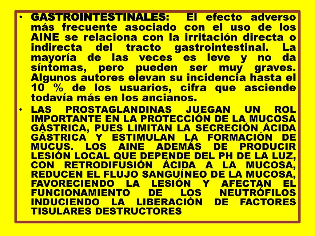 GASTROINTESTINALES: El efecto adverso más frecuente asociado con el uso de los AINE se relaciona con la irritación directa o indirecta del tracto gastrointestinal. La mayoría de las veces es leve y no da síntomas, pero pueden ser muy graves. Algunos autores elevan su incidencia hasta el 10 % de los usuarios, cifra que asciende todavía más en los ancianos.