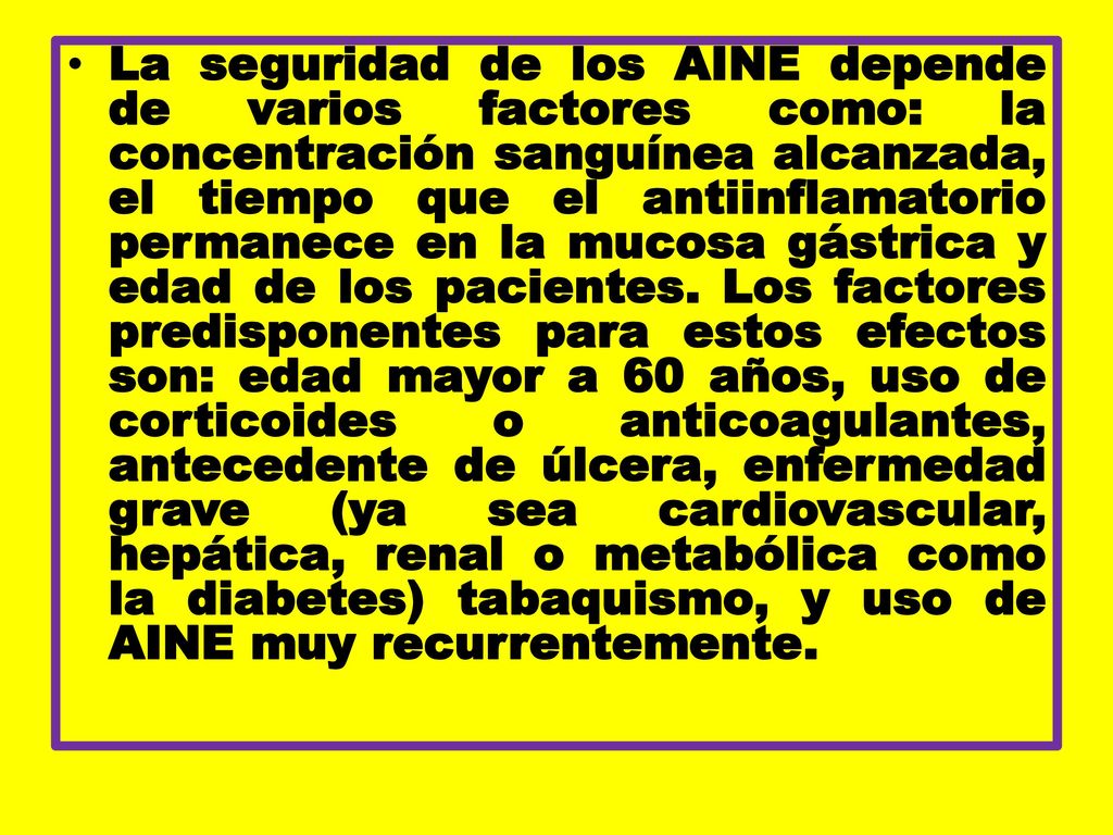La seguridad de los AINE depende de varios factores como: la concentración sanguínea alcanzada, el tiempo que el antiinflamatorio permanece en la mucosa gástrica y edad de los pacientes.