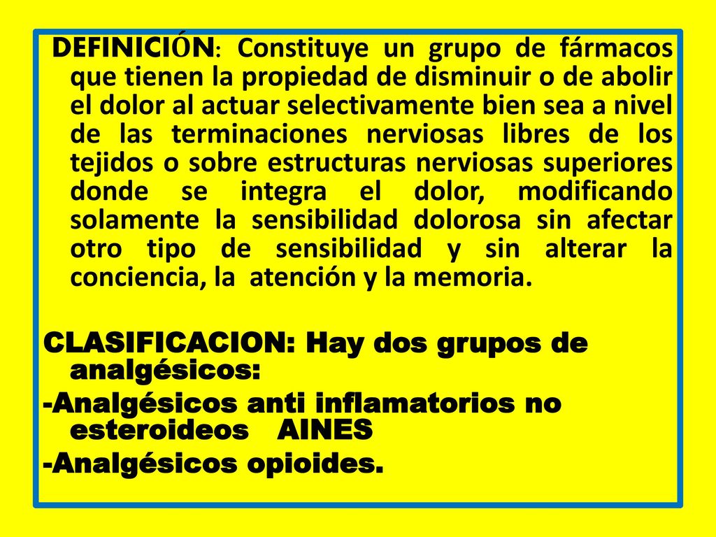 DEFINICIÓN: Constituye un grupo de fármacos que tienen la propiedad de disminuir o de abolir el dolor al actuar selectivamente bien sea a nivel de las terminaciones nerviosas libres de los tejidos o sobre estructuras nerviosas superiores donde se integra el dolor, modificando solamente la sensibilidad dolorosa sin afectar otro tipo de sensibilidad y sin alterar la conciencia, la atención y la memoria.