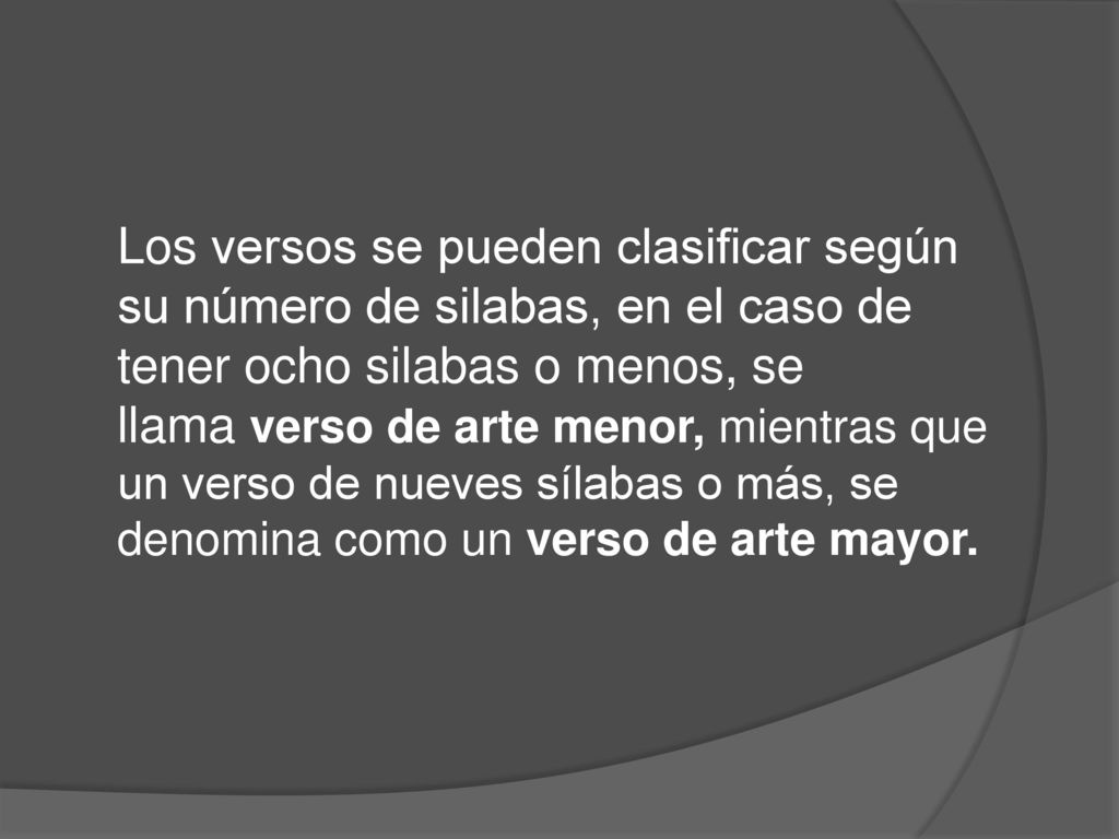 Los versos se pueden clasificar según su número de silabas, en el caso de tener ocho silabas o menos, se llama verso de arte menor, mientras que un verso de nueves sílabas o más, se denomina como un verso de arte mayor.