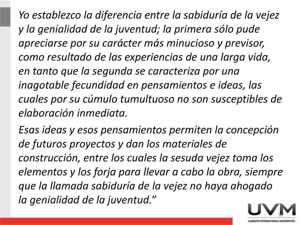 Yo establezco la diferencia entre la sabiduría de la vejez y la genialidad de la juventud; la primera sólo pude apreciarse por su carácter más minucioso y previsor, como resultado de las experiencias de una larga vida, en tanto que la segunda se caracteriza por una inagotable fecundidad en pensamientos e ideas, las cuales por su cúmulo tumultuoso no son susceptibles de elaboración inmediata.