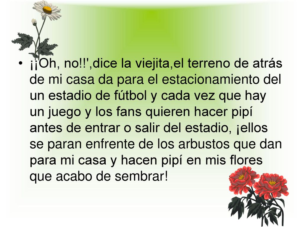 ¡¡Oh, no!! ,dice la viejita,el terreno de atrás de mi casa da para el estacionamiento del un estadio de fútbol y cada vez que hay un juego y los fans quieren hacer pipí antes de entrar o salir del estadio, ¡ellos se paran enfrente de los arbustos que dan para mi casa y hacen pipí en mis flores que acabo de sembrar!
