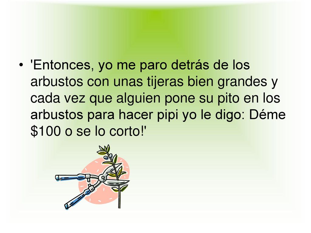 Entonces, yo me paro detrás de los arbustos con unas tijeras bien grandes y cada vez que alguien pone su pito en los arbustos para hacer pipi yo le digo: Déme $100 o se lo corto!
