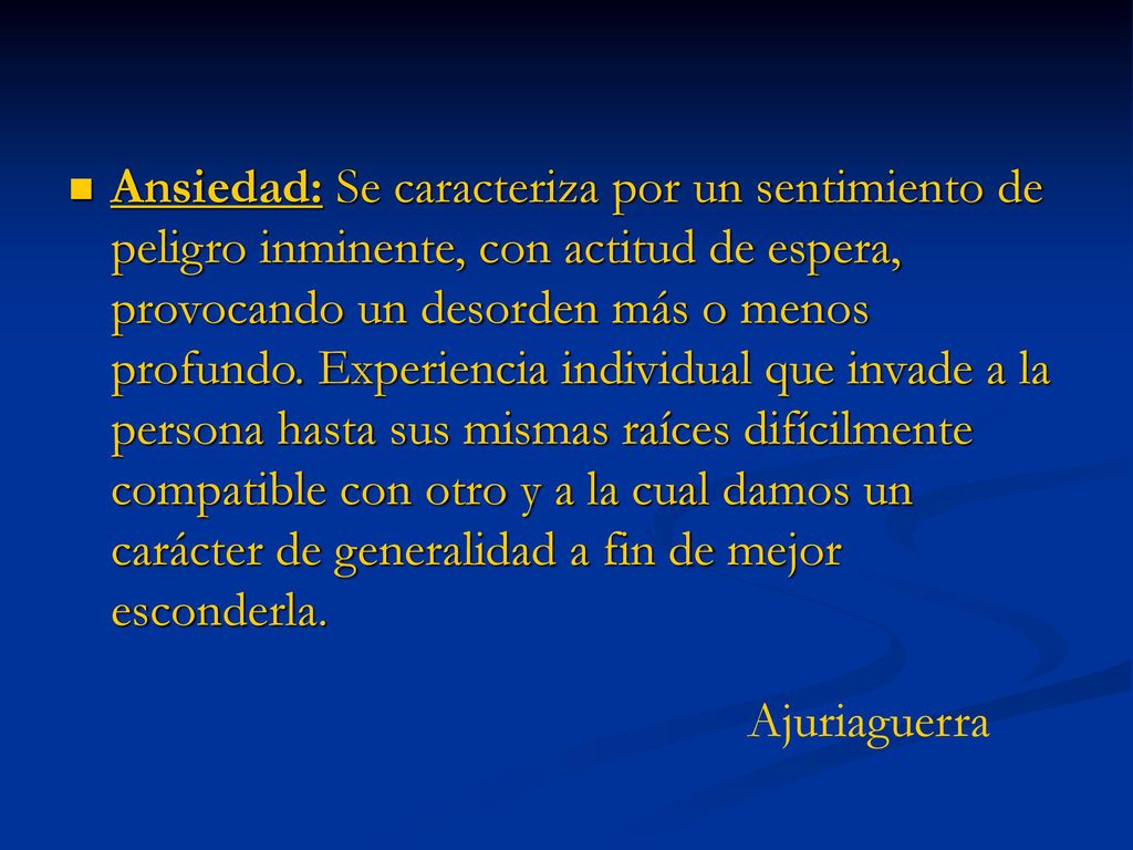 Ansiedad: Se caracteriza por un sentimiento de peligro inminente, con actitud de espera, provocando un desorden más o menos profundo. Experiencia individual que invade a la persona hasta sus mismas raíces difícilmente compatible con otro y a la cual damos un carácter de generalidad a fin de mejor esconderla.