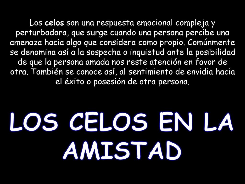 Los celos son una respuesta emocional compleja y perturbadora, que surge cuando una persona percibe una amenaza hacia algo que considera como propio. Comúnmente se denomina así a la sospecha o inquietud ante la posibilidad de que la persona amada nos reste atención en favor de otra. También se conoce así, al sentimiento de envidia hacia el éxito o posesión de otra persona.