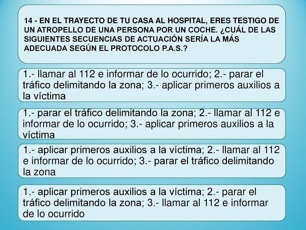 14 - EN EL TRAYECTO DE TU CASA AL HOSPITAL, ERES TESTIGO DE UN ATROPELLO DE UNA PERSONA POR UN COCHE. ¿CUÁL DE LAS SIGUIENTES SECUENCIAS DE ACTUACIÓN SERÍA LA MÁS ADECUADA SEGÚN EL PROTOCOLO P.A.S.
