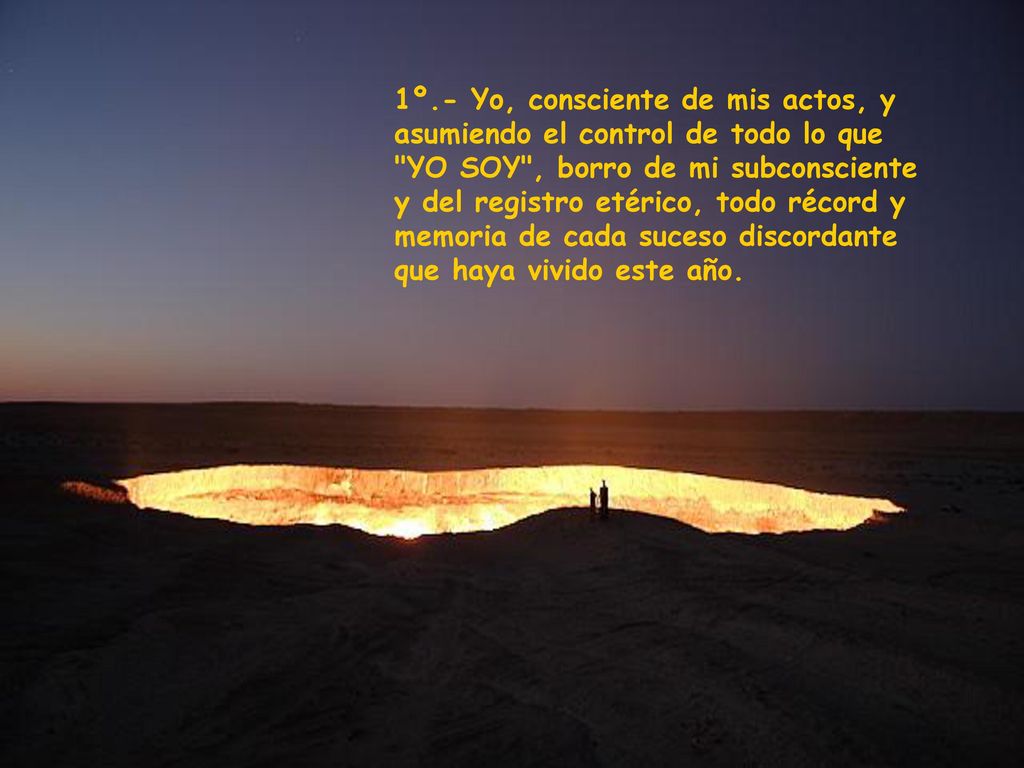 1º.- Yo, consciente de mis actos, y asumiendo el control de todo lo que YO SOY , borro de mi subconsciente y del registro etérico, todo récord y memoria de cada suceso discordante que haya vivido este año.