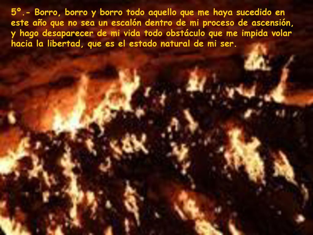 5º.- Borro, borro y borro todo aquello que me haya sucedido en este año que no sea un escalón dentro de mi proceso de ascensión, y hago desaparecer de mi vida todo obstáculo que me impida volar hacia la libertad, que es el estado natural de mi ser.