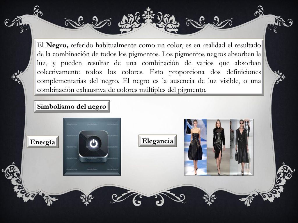 El Negro, referido habitualmente como un color, es en realidad el resultado de la combinación de todos los pigmentos. Los pigmentos negros absorben la luz, y pueden resultar de una combinación de varios que absorban colectivamente todos los colores. Esto proporciona dos definiciones complementarias del negro. El negro es la ausencia de luz visible, o una combinación exhaustiva de colores múltiples del pigmento.