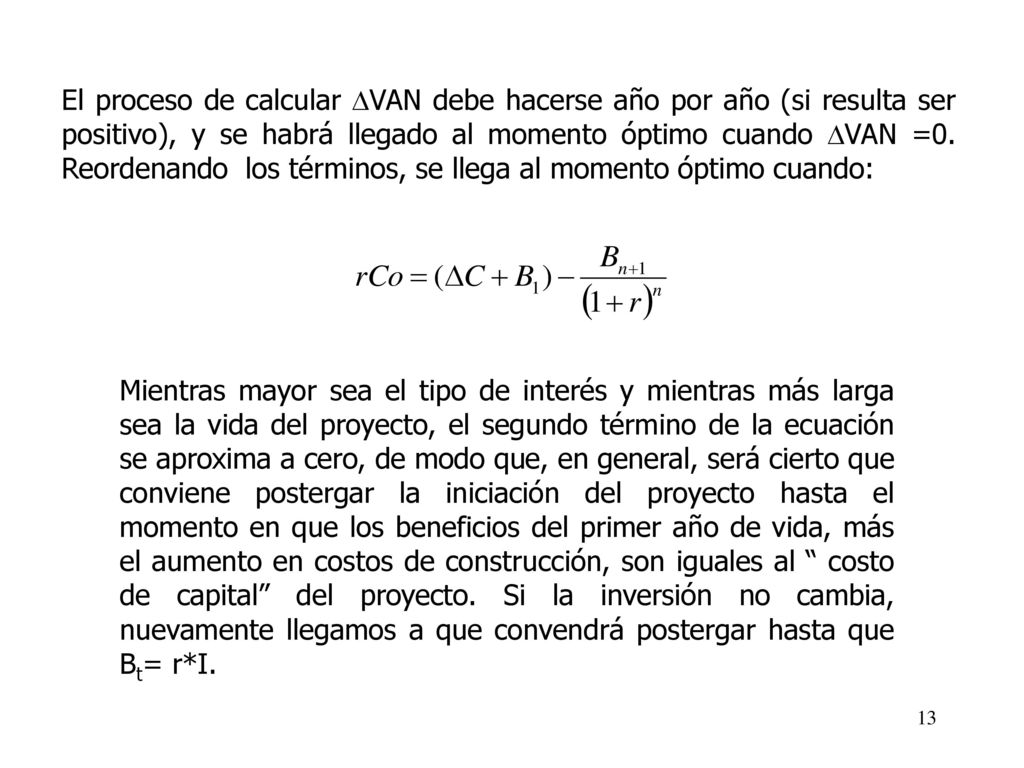 El proceso de calcular VAN debe hacerse año por año (si resulta ser positivo), y se habrá llegado al momento óptimo cuando VAN =0. Reordenando los términos, se llega al momento óptimo cuando: