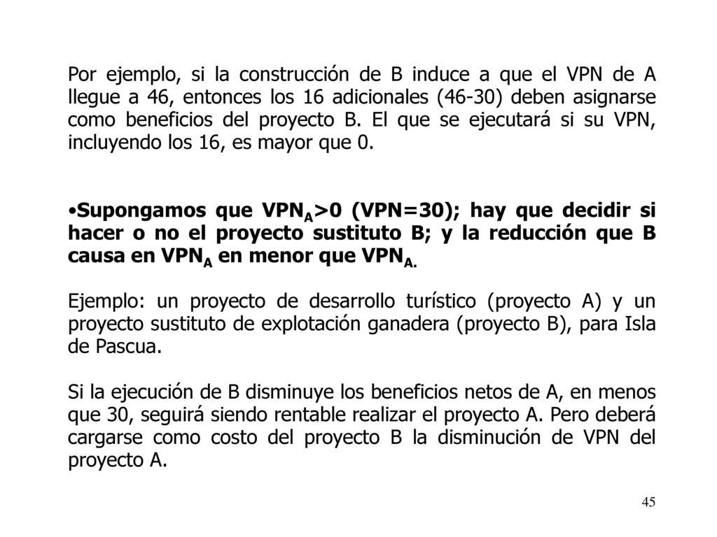 Por ejemplo, si la construcción de B induce a que el VPN de A llegue a 46, entonces los 16 adicionales (46-30) deben asignarse como beneficios del proyecto B. El que se ejecutará si su VPN, incluyendo los 16, es mayor que 0.
