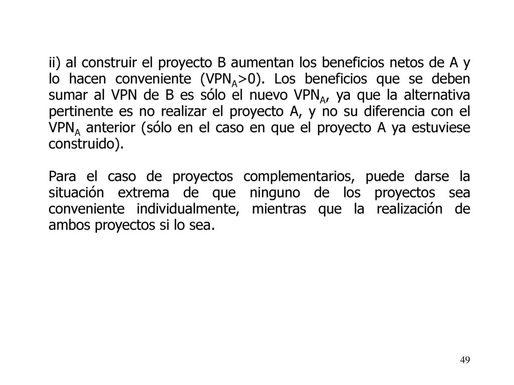 ii) al construir el proyecto B aumentan los beneficios netos de A y lo hacen conveniente (VPNA>0). Los beneficios que se deben sumar al VPN de B es sólo el nuevo VPNA, ya que la alternativa pertinente es no realizar el proyecto A, y no su diferencia con el VPNA anterior (sólo en el caso en que el proyecto A ya estuviese construido).