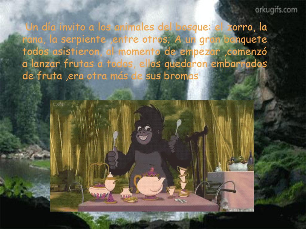 Un día invito a los animales del bosque: el zorro, la rana, la serpiente ,entre otros; A un gran banquete todos asistieron, al momento de empezar ,comenzó a lanzar frutas a todos, ellos quedaron embarrados de fruta ,era otra más de sus bromas.