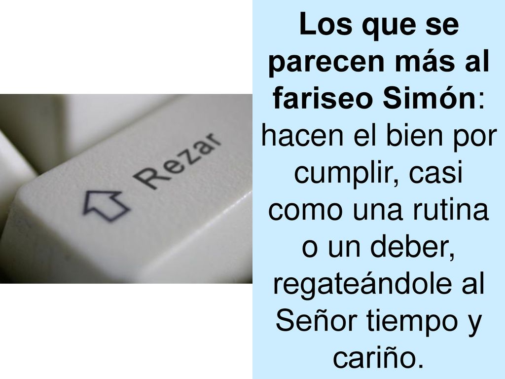 Los que se parecen más al fariseo Simón: hacen el bien por cumplir, casi como una rutina o un deber, regateándole al Señor tiempo y cariño.