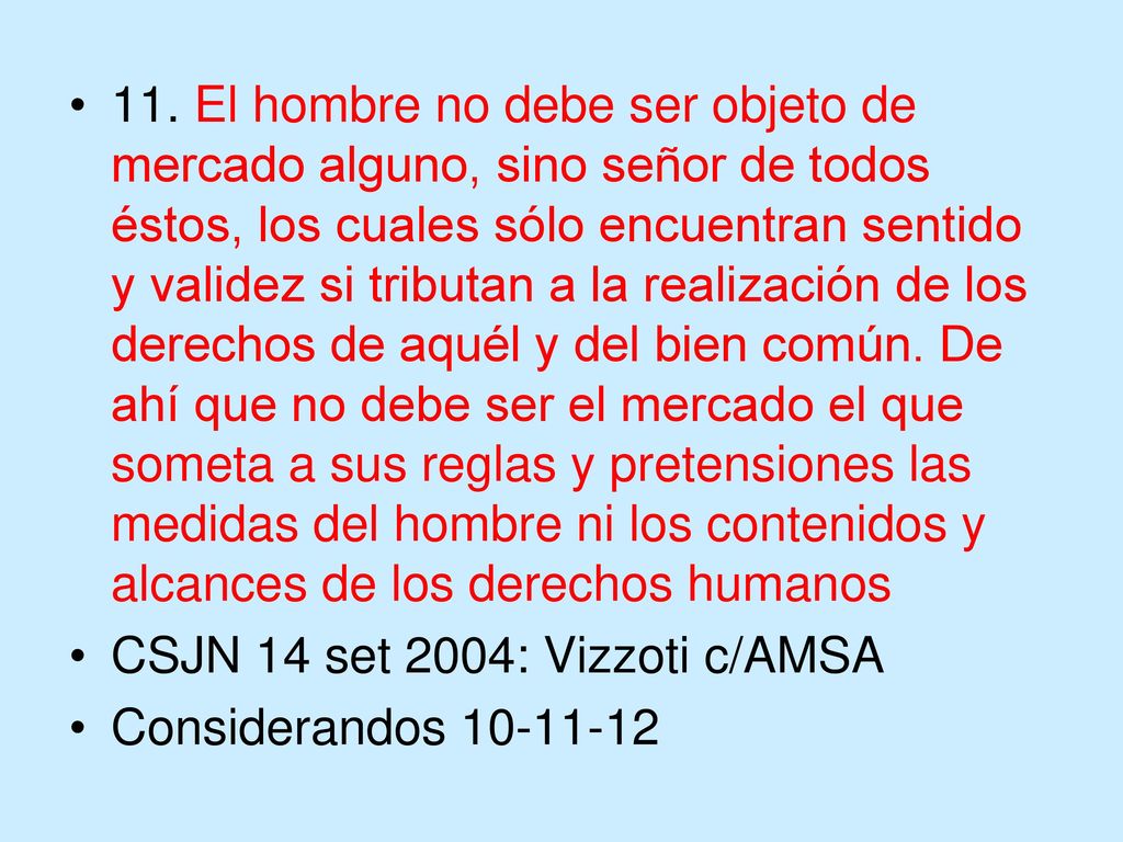 11. El hombre no debe ser objeto de mercado alguno, sino señor de todos éstos, los cuales sólo encuentran sentido y validez si tributan a la realización de los derechos de aquél y del bien común. De ahí que no debe ser el mercado el que someta a sus reglas y pretensiones las medidas del hombre ni los contenidos y alcances de los derechos humanos