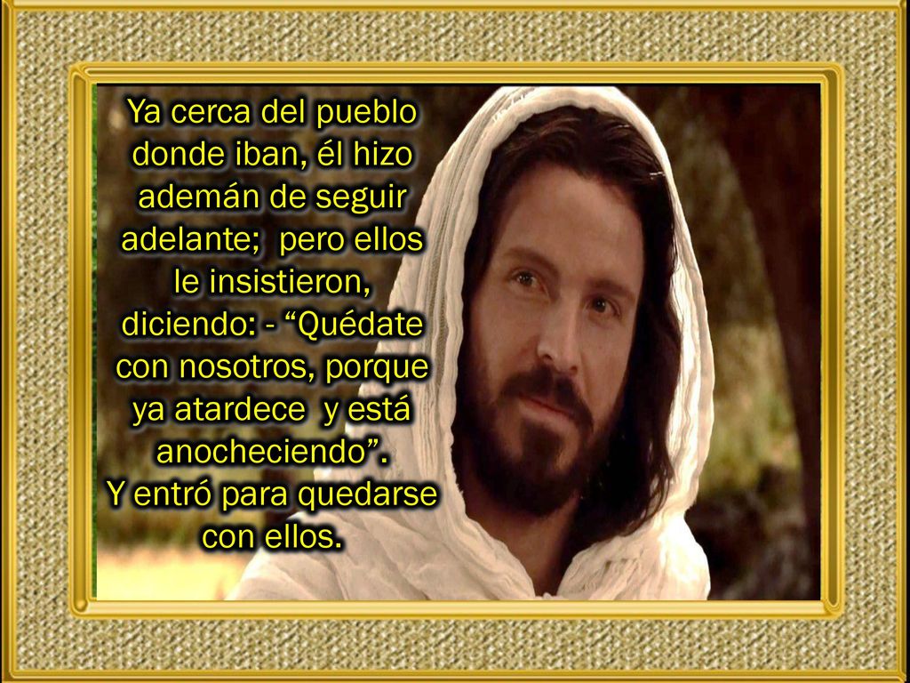Ya cerca del pueblo donde iban, él hizo ademán de seguir adelante; pero ellos le insistieron, diciendo: - Quédate con nosotros, porque ya atardece y está anocheciendo .