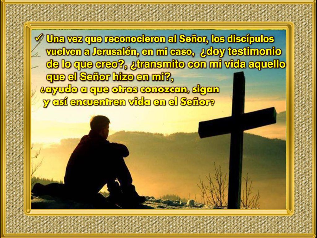 Una vez que reconocieron al Señor, los discípulos vuelven a Jerusalén, en mi caso, ¿doy testimonio de lo que creo , ¿transmito con mi vida aquello que el Señor hizo en mi ,