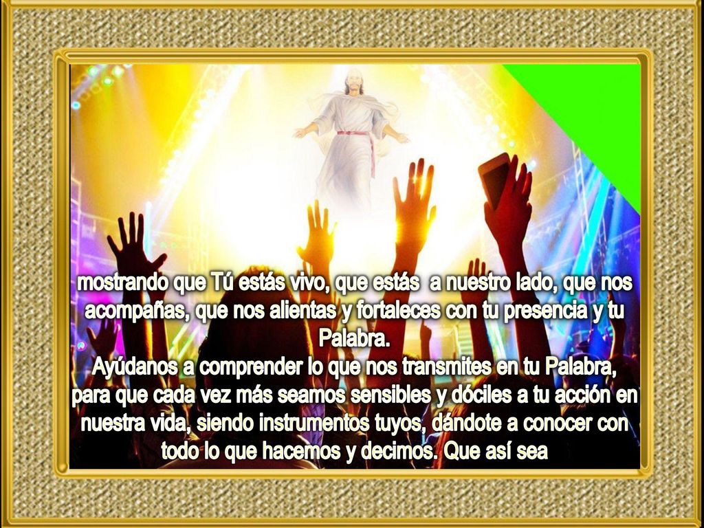 mostrando que Tú estás vivo, que estás a nuestro lado, que nos acompañas, que nos alientas y fortaleces con tu presencia y tu Palabra.