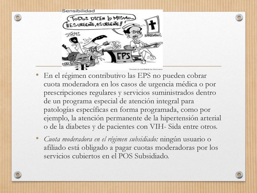 En el régimen contributivo las EPS no pueden cobrar cuota moderadora en los casos de urgencia médica o por prescripciones regulares y servicios suministrados dentro de un programa especial de atención integral para patologías específicas en forma programada, como por ejemplo, la atención permanente de la hipertensión arterial o de la diabetes y de pacientes con VIH- Sida entre otros.