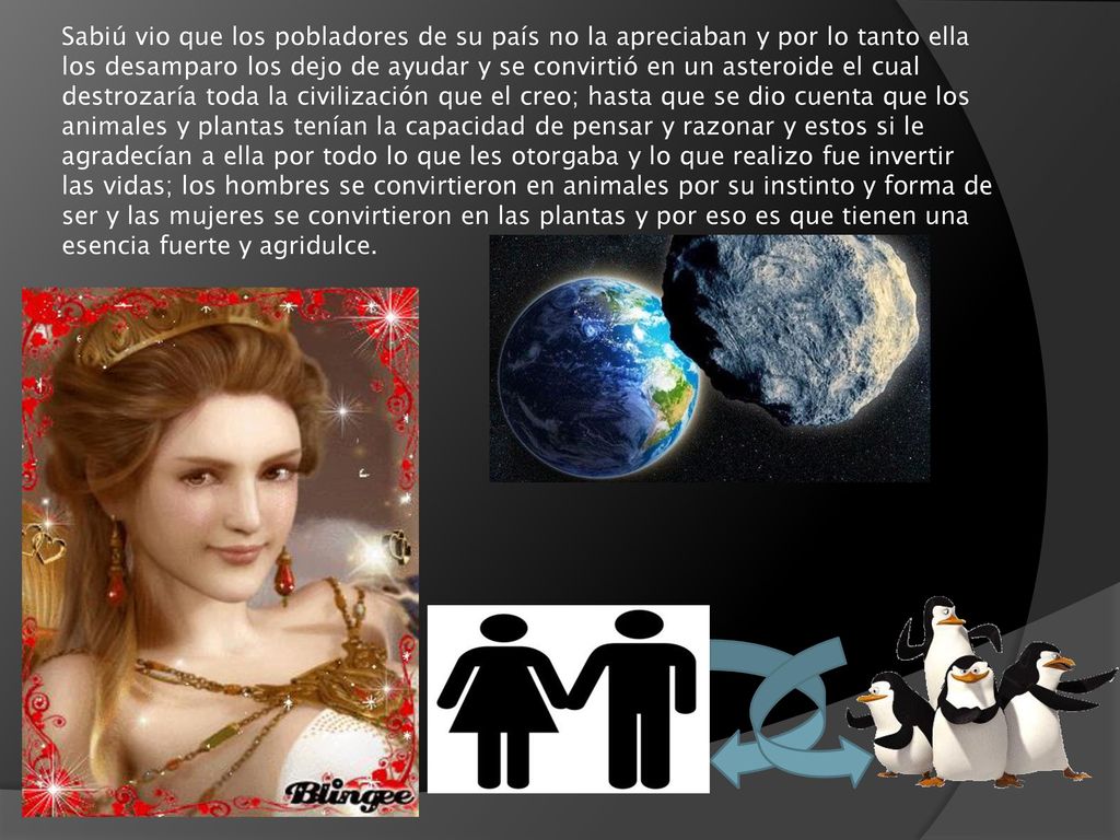 Sabiú vio que los pobladores de su país no la apreciaban y por lo tanto ella los desamparo los dejo de ayudar y se convirtió en un asteroide el cual destrozaría toda la civilización que el creo; hasta que se dio cuenta que los animales y plantas tenían la capacidad de pensar y razonar y estos si le agradecían a ella por todo lo que les otorgaba y lo que realizo fue invertir las vidas; los hombres se convirtieron en animales por su instinto y forma de ser y las mujeres se convirtieron en las plantas y por eso es que tienen una esencia fuerte y agridulce.