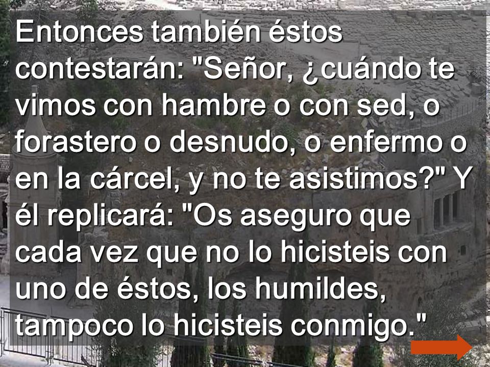 Entonces también éstos contestarán: Señor, ¿cuándo te vimos con hambre o con sed, o forastero o desnudo, o enfermo o en la cárcel, y no te asistimos Y él replicará: Os aseguro que cada vez que no lo hicisteis con uno de éstos, los humildes, tampoco lo hicisteis conmigo.
