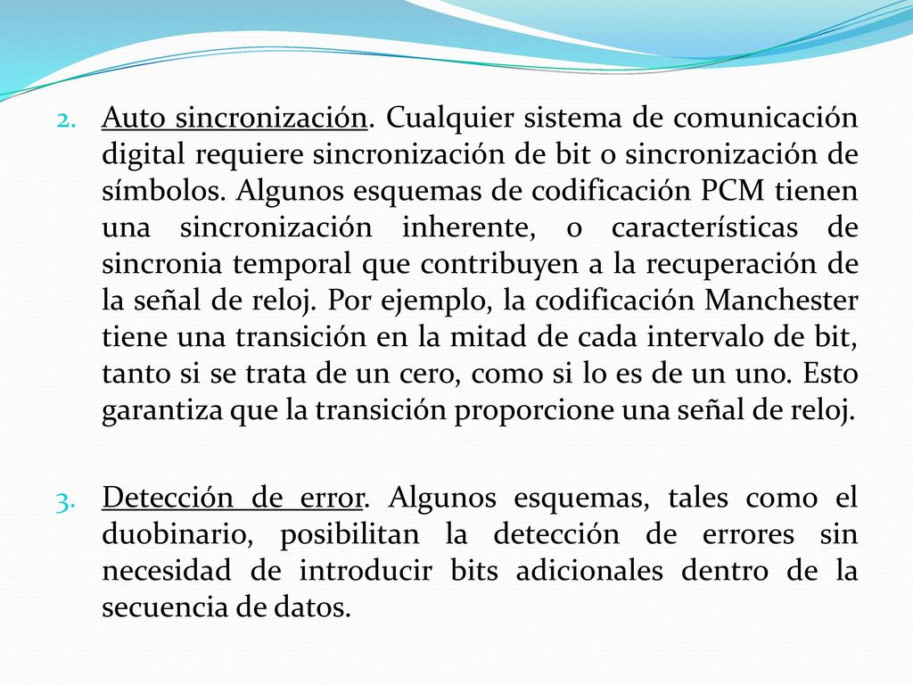 Auto sincronización. Cualquier sistema de comunicación digital requiere sincronización de bit o sincronización de símbolos. Algunos esquemas de codificación PCM tienen una sincronización inherente, o características de sincronia temporal que contribuyen a la recuperación de la señal de reloj. Por ejemplo, la codificación Manchester tiene una transición en la mitad de cada intervalo de bit, tanto si se trata de un cero, como si lo es de un uno. Esto garantiza que la transición proporcione una señal de reloj.