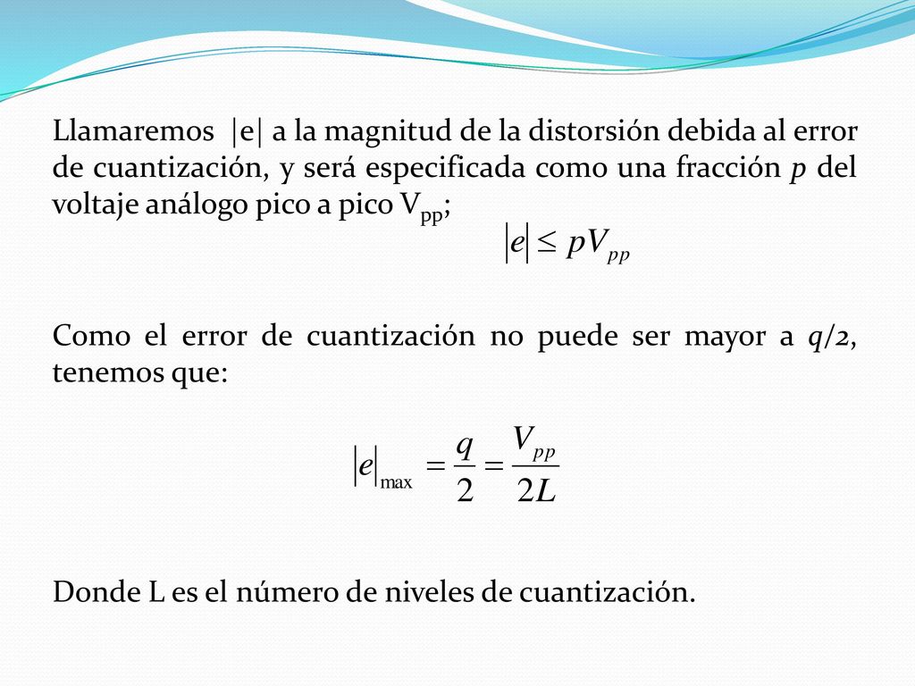 Llamaremos |e| a la magnitud de la distorsión debida al error de cuantización, y será especificada como una fracción p del voltaje análogo pico a pico Vpp; Como el error de cuantización no puede ser mayor a q/2, tenemos que: Donde L es el número de niveles de cuantización.