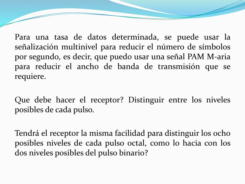 Para una tasa de datos determinada, se puede usar la señalización multinivel para reducir el número de símbolos por segundo, es decir, que puedo usar una señal PAM M-aria para reducir el ancho de banda de transmisión que se requiere.