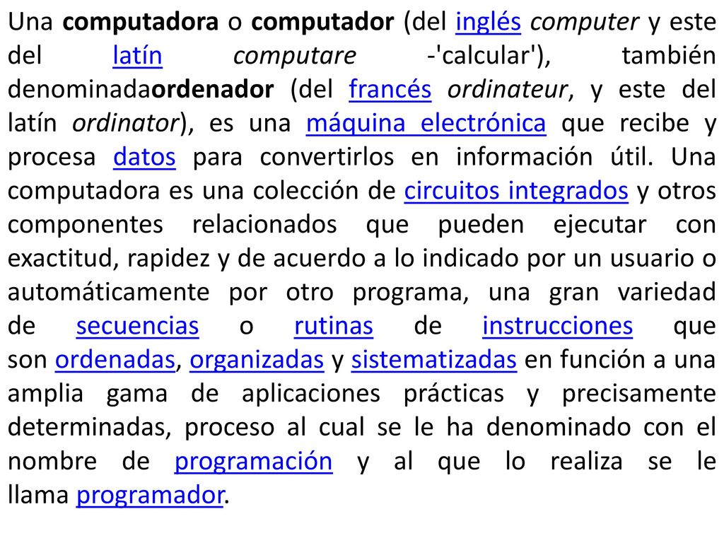 Una computadora o computador (del inglés computer y este del latín computare - calcular ), también denominadaordenador (del francés ordinateur, y este del latín ordinator), es una máquina electrónica que recibe y procesa datos para convertirlos en información útil.