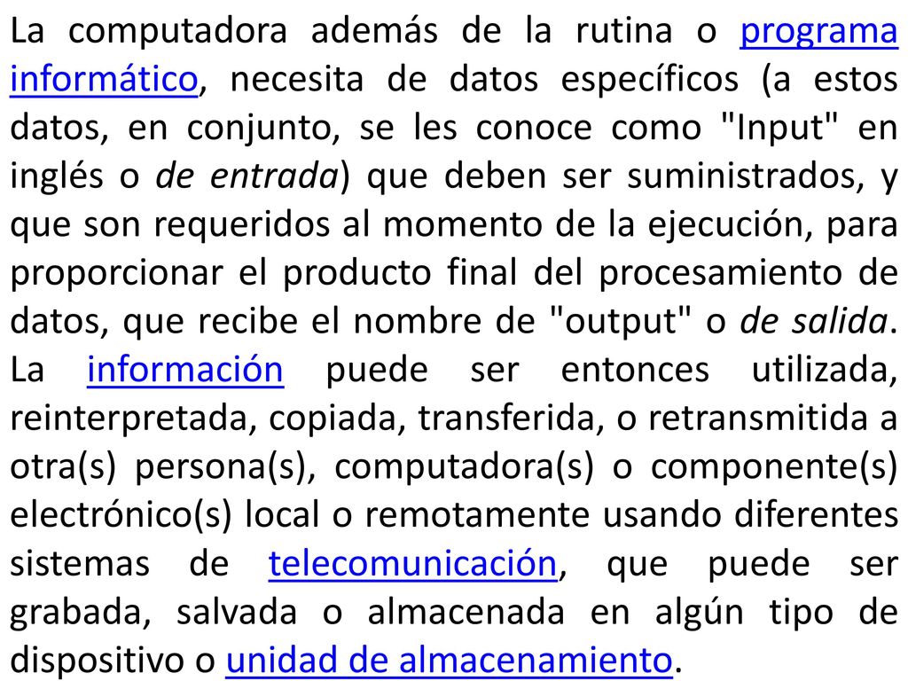 La computadora además de la rutina o programa informático, necesita de datos específicos (a estos datos, en conjunto, se les conoce como Input en inglés o de entrada) que deben ser suministrados, y que son requeridos al momento de la ejecución, para proporcionar el producto final del procesamiento de datos, que recibe el nombre de output o de salida.