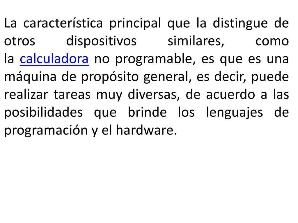 La característica principal que la distingue de otros dispositivos similares, como la calculadora no programable, es que es una máquina de propósito general, es decir, puede realizar tareas muy diversas, de acuerdo a las posibilidades que brinde los lenguajes de programación y el hardware.