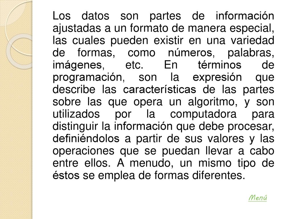 Los datos son partes de información ajustadas a un formato de manera especial, las cuales pueden existir en una variedad de formas, como números, palabras, imágenes, etc. En términos de programación, son la expresión que describe las características de las partes sobre las que opera un algoritmo, y son utilizados por la computadora para distinguir la información que debe procesar, definiéndolos a partir de sus valores y las operaciones que se puedan llevar a cabo entre ellos. A menudo, un mismo tipo de éstos se emplea de formas diferentes.