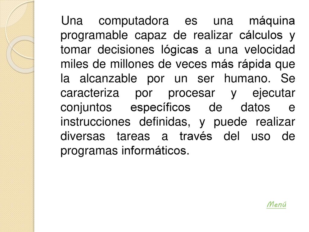 Una computadora es una máquina programable capaz de realizar cálculos y tomar decisiones lógicas a una velocidad miles de millones de veces más rápida que la alcanzable por un ser humano. Se caracteriza por procesar y ejecutar conjuntos específicos de datos e instrucciones definidas, y puede realizar diversas tareas a través del uso de programas informáticos.