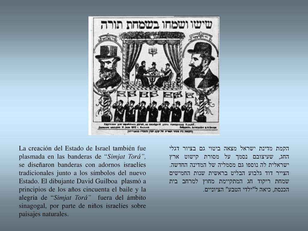 La creación del Estado de Israel también fue plasmada en las banderas de Simjat Torá , se diseñaron banderas con adornos israelíes tradicionales junto a los símbolos del nuevo Estado. El dibujante David Guilboa plasmó a principios de los años cincuenta el baile y la alegría de Simjat Torá fuera del ámbito sinagogal, por parte de niños israelíes sobre paisajes naturales.