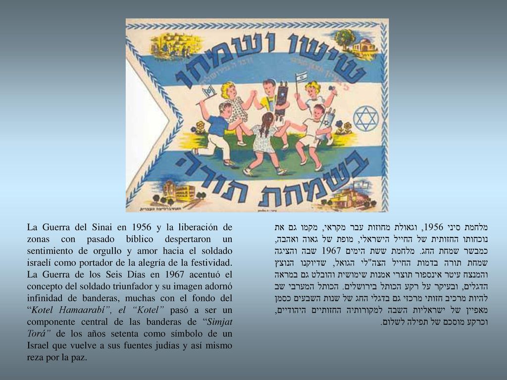 La Guerra del Sinai en 1956 y la liberación de zonas con pasado bíblico despertaron un sentimiento de orgullo y amor hacia el soldado israelí como portador de la alegría de la festividad. La Guerra de los Seis Días en 1967 acentuó el concepto del soldado triunfador y su imagen adornó infinidad de banderas, muchas con el fondo del Kotel Hamaarabí , el Kotel pasó a ser un componente central de las banderas de Simjat Torá de los años setenta como símbolo de un Israel que vuelve a sus fuentes judías y así mismo reza por la paz.