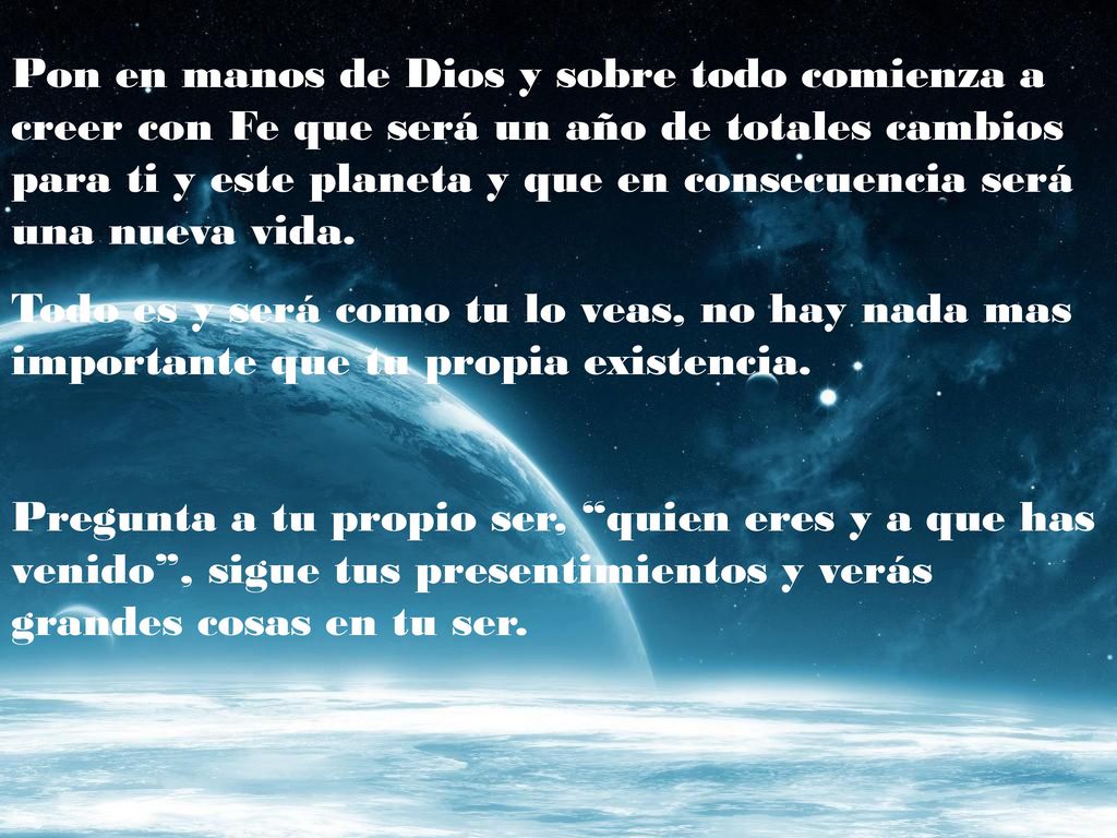 Pon en manos de Dios y sobre todo comienza a creer con Fe que será un año de totales cambios para ti y este planeta y que en consecuencia será una nueva vida.
