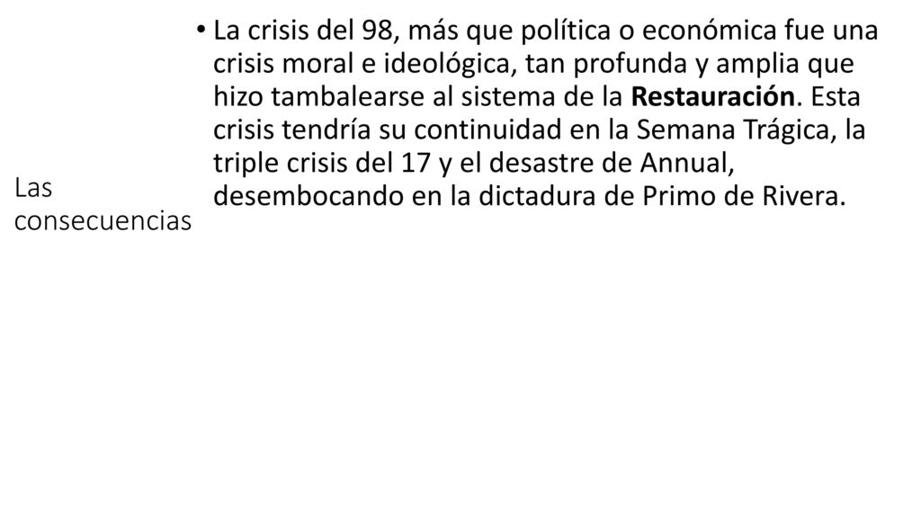 La crisis del 98, más que política o económica fue una crisis moral e ideológica, tan profunda y amplia que hizo tambalearse al sistema de la Restauración. Esta crisis tendría su continuidad en la Semana Trágica, la triple crisis del 17 y el desastre de Annual, desembocando en la dictadura de Primo de Rivera.
