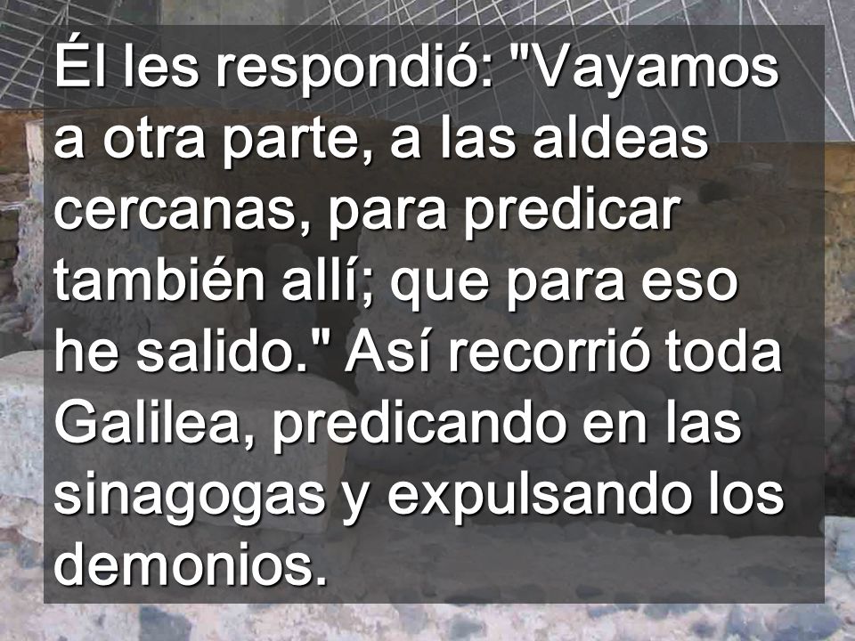 Él les respondió: Vayamos a otra parte, a las aldeas cercanas, para predicar también allí; que para eso he salido. Así recorrió toda Galilea, predicando en las sinagogas y expulsando los demonios.