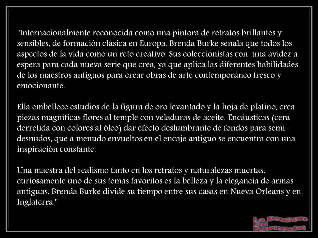 Internacionalmente reconocida como una pintora de retratos brillantes y sensibles, de formación clásica en Europa, Brenda Burke señala que todos los aspectos de la vida como un reto creativo. Sus coleccionistas con una avidez a espera para cada nueva serie que crea, ya que aplica las diferentes habilidades de los maestros antiguos para crear obras de arte contemporáneo fresco y emocionante. Ella embellece estudios de la figura de oro levantado y la hoja de platino, crea piezas magníficas flores al temple con veladuras de aceite. Encáusticas (cera derretida con colores al óleo) dar efecto deslumbrante de fondos para semi-desnudos, que a menudo envueltos en el encaje antiguo se encuentra con una inspiración constante. Una maestra del realismo tanto en los retratos y naturalezas muertas, curiosamente uno de sus temas favoritos es la belleza y la elegancia de armas antiguas. Brenda Burke divide su tiempo entre sus casas en Nueva Orleans y en Inglaterra.