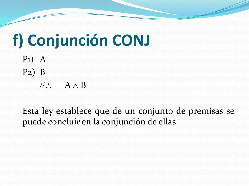 f) Conjunción CONJ P1) A P2) B //\ A Ù B Esta ley establece que de un conjunto de premisas se puede concluir en la conjunción de ellas