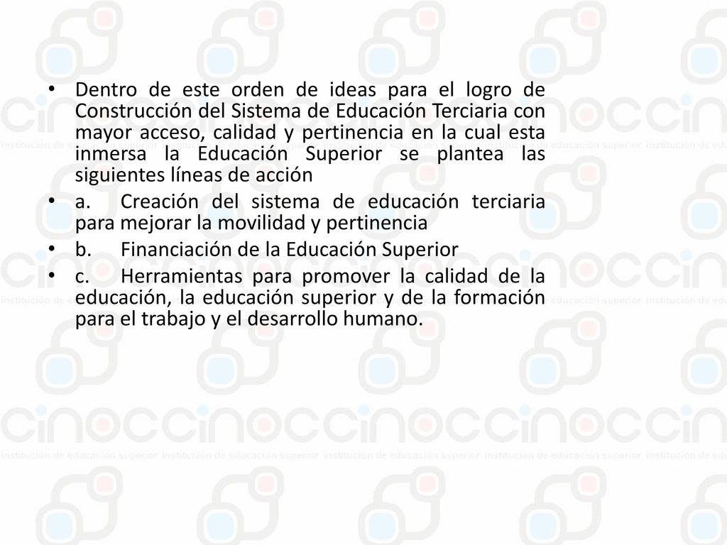 Dentro de este orden de ideas para el logro de Construcción del Sistema de Educación Terciaria con mayor acceso, calidad y pertinencia en la cual esta inmersa la Educación Superior se plantea las siguientes líneas de acción