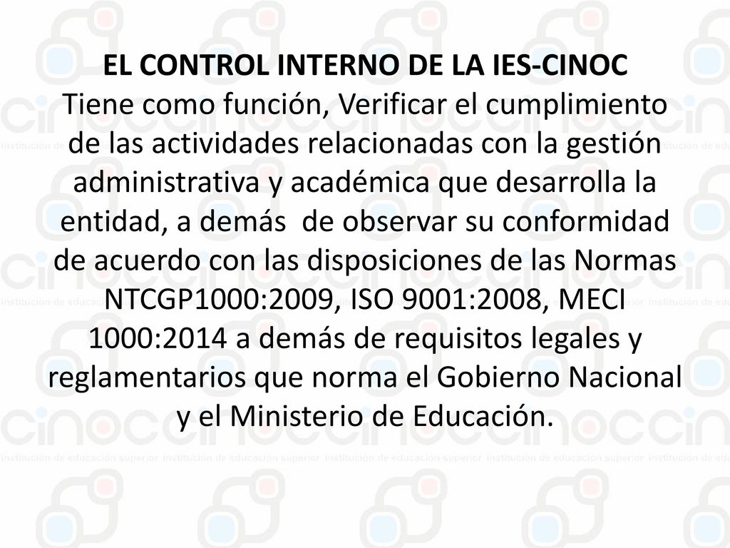 EL CONTROL INTERNO DE LA IES-CINOC Tiene como función, Verificar el cumplimiento de las actividades relacionadas con la gestión administrativa y académica que desarrolla la entidad, a demás de observar su conformidad de acuerdo con las disposiciones de las Normas NTCGP1000:2009, ISO 9001:2008, MECI 1000:2014 a demás de requisitos legales y reglamentarios que norma el Gobierno Nacional y el Ministerio de Educación.