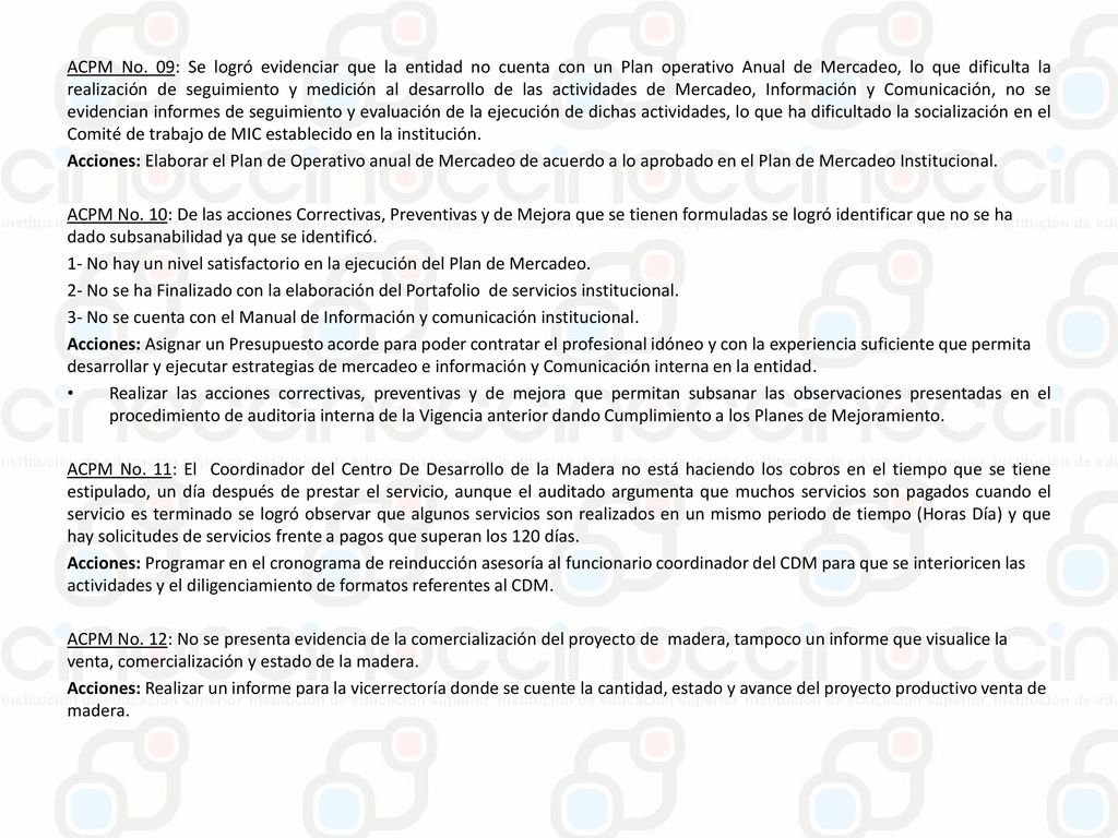ACPM No. 09: Se logró evidenciar que la entidad no cuenta con un Plan operativo Anual de Mercadeo, lo que dificulta la realización de seguimiento y medición al desarrollo de las actividades de Mercadeo, Información y Comunicación, no se evidencian informes de seguimiento y evaluación de la ejecución de dichas actividades, lo que ha dificultado la socialización en el Comité de trabajo de MIC establecido en la institución.
