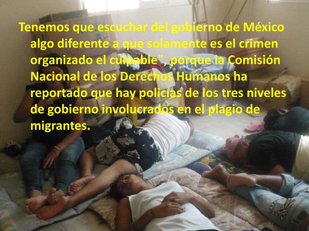 Tenemos que escuchar del gobierno de México algo diferente a que solamente es el crimen organizado el culpable , porque la Comisión Nacional de los Derechos Humanos ha reportado que hay policías de los tres niveles de gobierno involucrados en el plagio de migrantes.