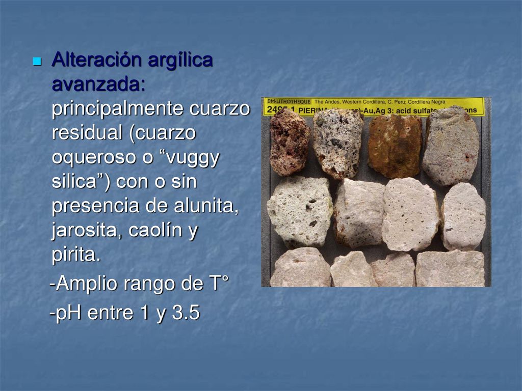 Alteración argílica avanzada: principalmente cuarzo residual (cuarzo oqueroso o vuggy silica ) con o sin presencia de alunita, jarosita, caolín y pirita.