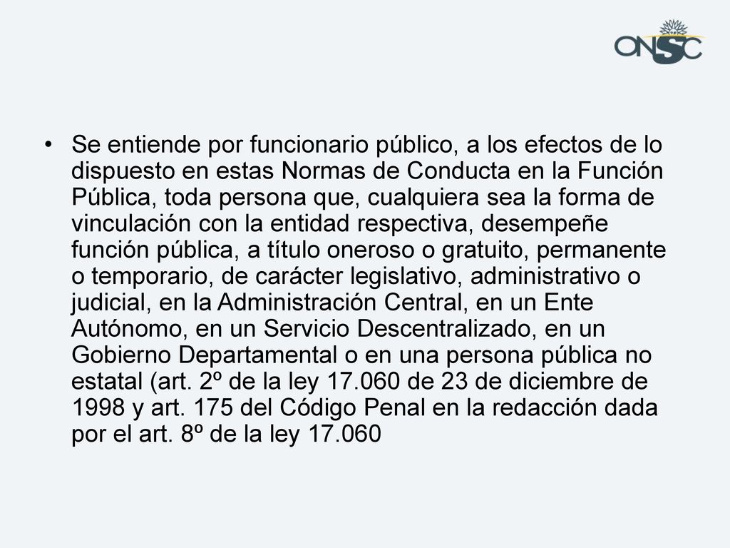 Se entiende por funcionario público, a los efectos de lo dispuesto en estas Normas de Conducta en la Función Pública, toda persona que, cualquiera sea la forma de vinculación con la entidad respectiva, desempeñe función pública, a título oneroso o gratuito, permanente o temporario, de carácter legislativo, administrativo o judicial, en la Administración Central, en un Ente Autónomo, en un Servicio Descentralizado, en un Gobierno Departamental o en una persona pública no estatal (art.