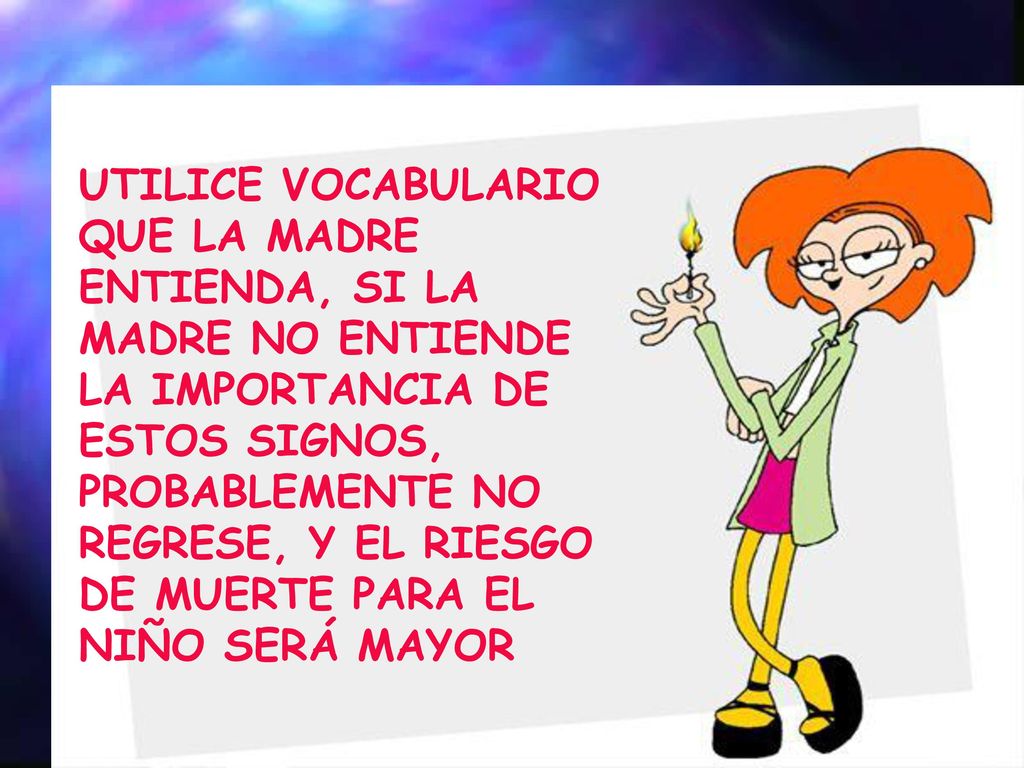 UTILICE VOCABULARIO QUE LA MADRE ENTIENDA, SI LA MADRE NO ENTIENDE LA IMPORTANCIA DE ESTOS SIGNOS, PROBABLEMENTE NO REGRESE, Y EL RIESGO DE MUERTE PARA EL NIÑO SERÁ MAYOR