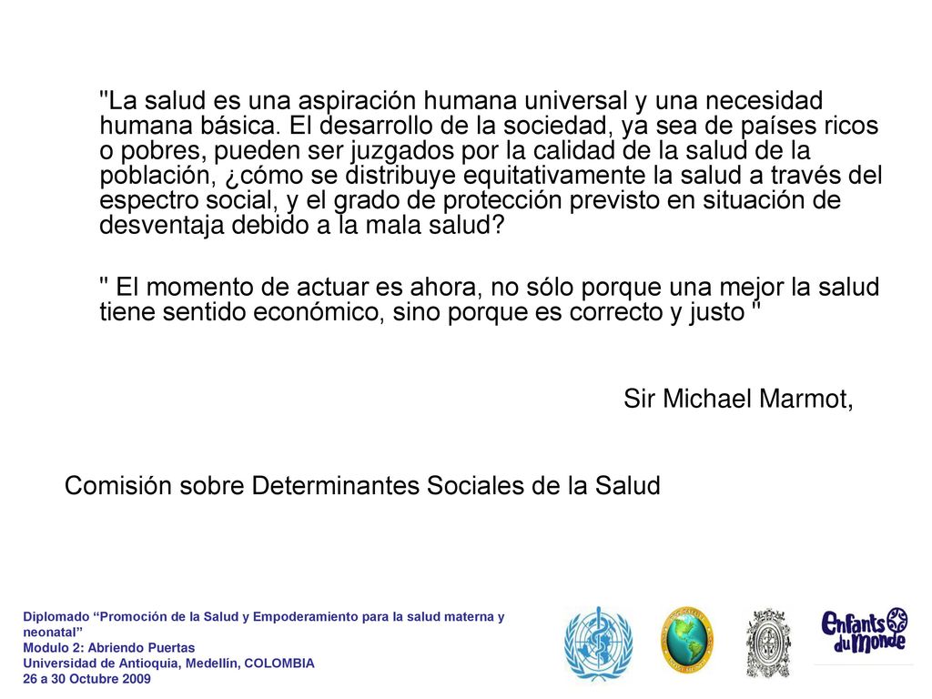 La salud es una aspiración humana universal y una necesidad humana básica. El desarrollo de la sociedad, ya sea de países ricos o pobres, pueden ser juzgados por la calidad de la salud de la población, ¿cómo se distribuye equitativamente la salud a través del espectro social, y el grado de protección previsto en situación de desventaja debido a la mala salud