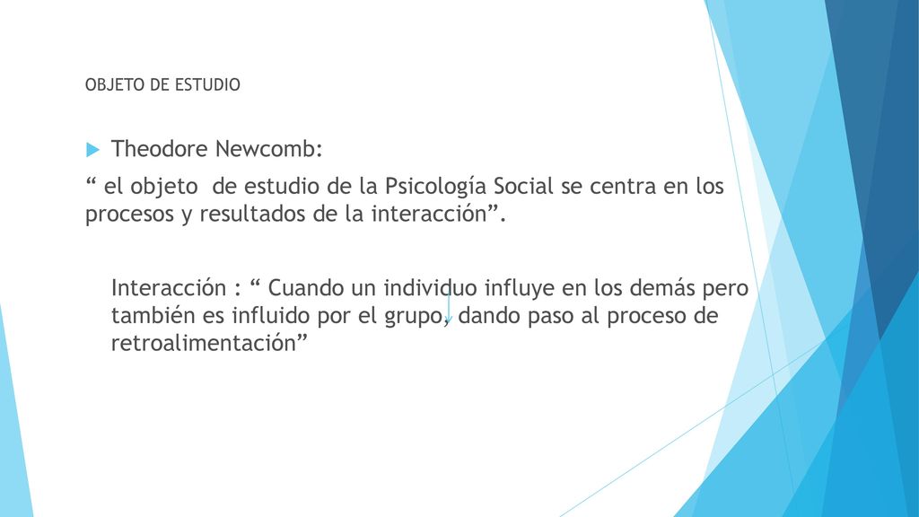 OBJETO DE ESTUDIO Theodore Newcomb: el objeto de estudio de la Psicología Social se centra en los procesos y resultados de la interacción .