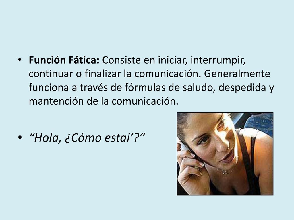 Función Fática: Consiste en iniciar, interrumpir, continuar o finalizar la comunicación. Generalmente funciona a través de fórmulas de saludo, despedida y mantención de la comunicación.
